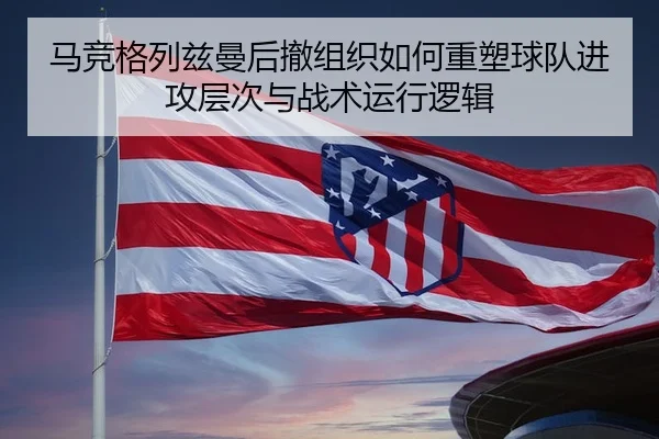 马竞格列兹曼后撤组织如何重塑球队进攻层次与战术运行逻辑
